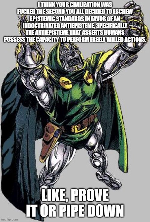 Dr. Doom saying "I think your Civilization was fucked the second you all decided to eschew epistemic standards in favor of an indoctrinated antiepisteme, specifically the antiepisteme that asserts humans possess the capacity to perform freely willed actions.

Like, prove it or pipe down."
