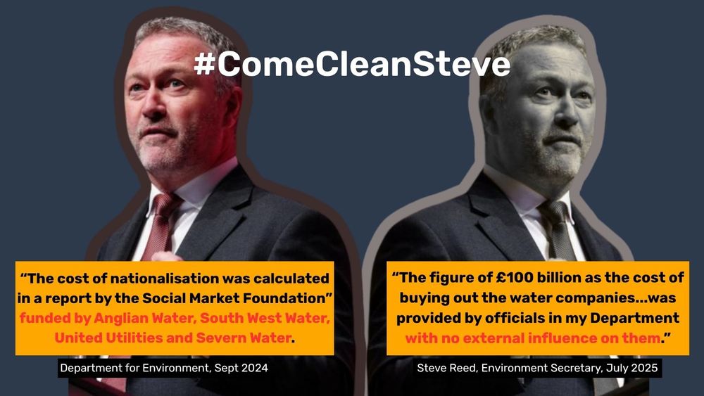 An image of Environment Secretary, Steve Reed, with two quotes: (1) "the cost of nationalisation was calculated in a report by the Social Market Foundation" funded by Anglian Water, South West Water, United Utilities and Severn Water (Department for Environment, Sept 2024) and (2) "the figure of £100 billion as the cost of buying out the water companies...was provided by officials in my department with no external influence on them" (Steve Reed, Environment Secretary, July 2025). The image includes #ComeCleanSteve