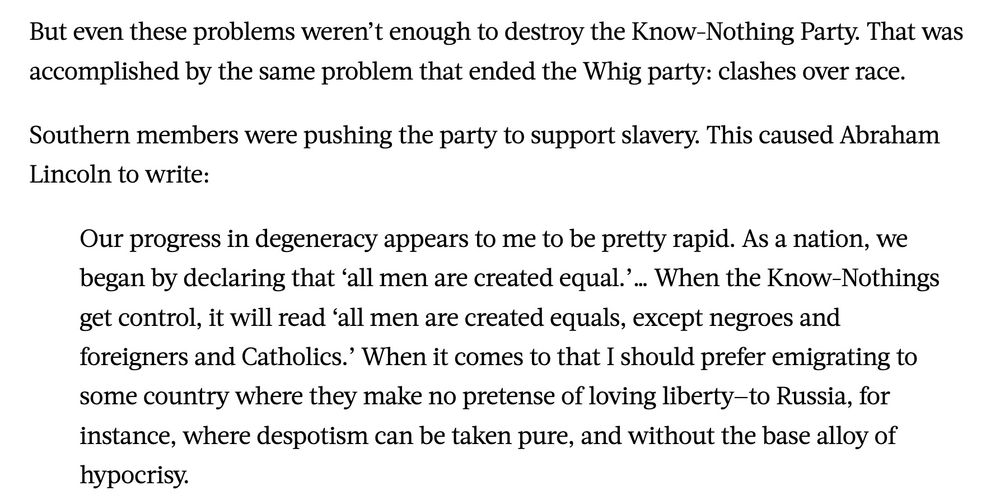 But even these problems weren’t enough to destroy the Know-Nothing Party. That was accomplished by the same problem that ended the Whig party: clashes over race.

Southern members were pushing the party to support slavery. This caused Abraham Lincoln to write:

Our progress in degeneracy appears to me to be pretty rapid. As a nation, we began by declaring that ‘all men are created equal.’… When the Know-Nothings get control, it will read ‘all men are created equals, except negroes and foreigners and Catholics.’ When it comes to that I should prefer emigrating to some country where they make no pretense of loving liberty—to Russia, for instance, where despotism can be taken pure, and without the base alloy of hypocrisy.