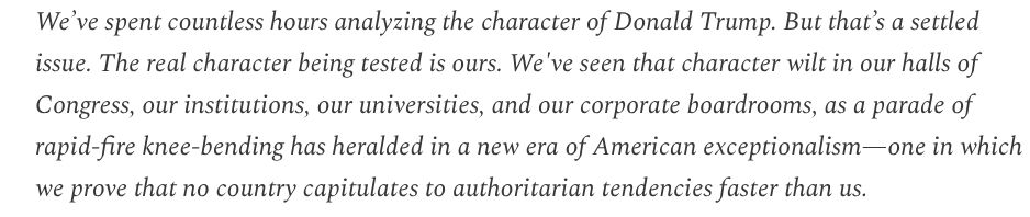 From Dave Pell's Next Draft about recent events in Hollywood, and specifically after Jimmy Kimmel's suspension. "We've spent countless hours analyzing the character of Donald Trump. But that's a settled issue. The real character being tested is ours. We've seen that character wilt in our halls of Congress, our institutions, our universities, and our corporate boardrooms, as a parade of rapid-fire knee-bending has heralded in a new era of American exceptionalism - one in which we prove that no country capitulates to authoritarian tendencies faster than us."