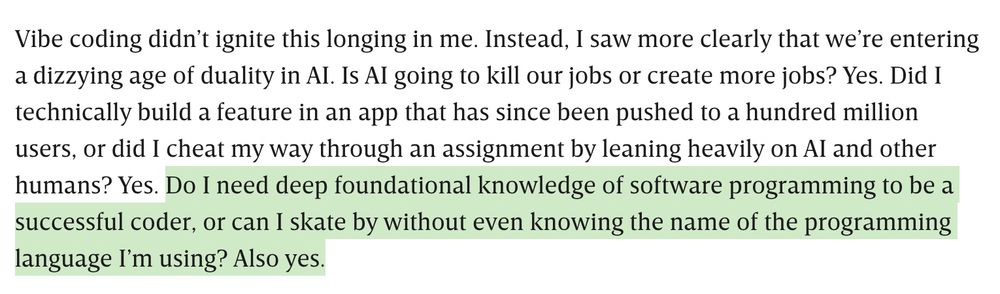 Vibe coding didn’t ignite this longing in me. Instead, I saw more clearly that we’re entering a dizzying age of duality in AI. Is AI going to kill our jobs or create more jobs? Yes. Did I technically build a feature in an app that has since been pushed to a hundred million users, or did I cheat my way through an assignment by leaning heavily on AI and other humans? Yes. [remainder highlighted] Do I need deep foundational knowledge of software programming to be a successful coder, or can I skate by without even knowing the name of the programming language I’m using? Also yes.