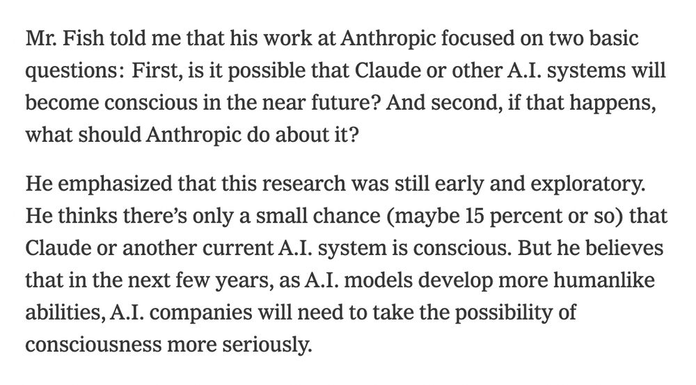 Mr. Fish told me that his work at Anthropic focused on two basic questions: First, is it possible that Claude or other A.I. systems will become conscious in the near future? And second, if that happens, what should Anthropic do about it?

Editors’ Picks

Ken Griffey Jr. Is a Photographer Now

The Frick Needs a New Piano. Which Would You Choose?

Old Friends With Sunny Attire and Spirits
He emphasized that this research was still early and exploratory. He thinks there’s only a small chance (maybe 15 percent or so) that Claude or another current A.I. system is conscious. But he believes that in the next few years, as A.I. models develop more humanlike abilities, A.I. companies will need to take the possibility of consciousness more seriously.