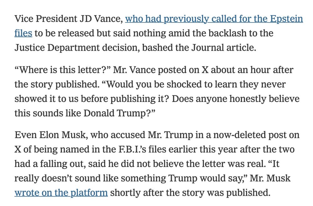 Vice President JD Vance, who had previously called for the Epstein files to be released but said nothing amid the backlash to the Justice Department decision, bashed the Journal article.

“Where is this letter?” Mr. Vance posted on X about an hour after the story published. “Would you be shocked to learn they never showed it to us before publishing it? Does anyone honestly believe this sounds like Donald Trump?”

Even Elon Musk, who accused Mr. Trump in a now-deleted post on X of being named in the F.B.I.’s files earlier this year after the two had a falling out, said he did not believe the letter was real. “It really doesn’t sound like something Trump would say,” Mr. Musk wrote on the platform shortly after the story was published.