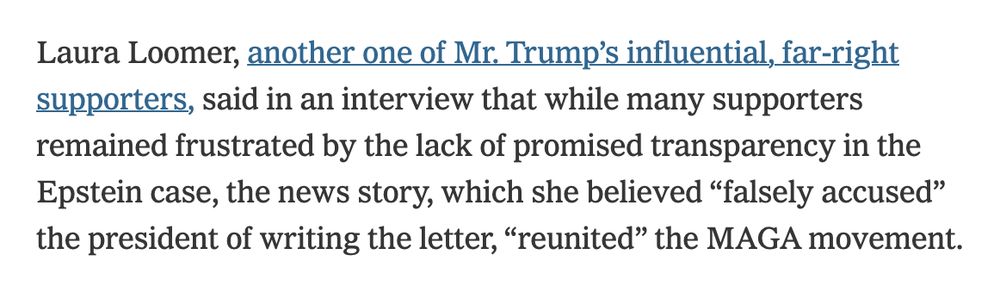 Laura Loomer, another one of Mr. Trump’s influential, far-right supporters, said in an interview that while many supporters remained frustrated by the lack of promised transparency in the Epstein case, the news story, which she believed “falsely accused” the president of writing the letter, “reunited” the MAGA movement.