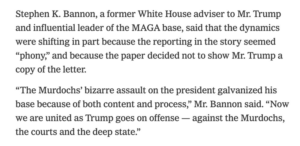 Stephen K. Bannon, a former White House adviser to Mr. Trump and influential leader of the MAGA base, said that the dynamics were shifting in part because the reporting in the story seemed “phony,” and because the paper decided not to show Mr. Trump a copy of the letter.

“The Murdochs’ bizarre assault on the president galvanized his base because of both content and process,” Mr. Bannon said. “Now we are united as Trump goes on offense — against the Murdochs, the courts and the deep state.”