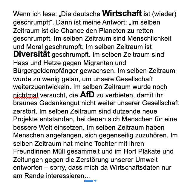 Ein Bild mit folgendem Text: Wenn ich lese: „Die deutsche Wirtschaft ist (wieder) geschrumpft“. Dann ist meine Antwort: „Im selben Zeitraum ist die Chance den Planeten zu retten geschrumpft. Im selben Zeitraum sind Menschlichkeit und Moral geschrumpft. Im selben Zeitraum ist Diversität geschrumpft. Im selben Zeitraum sind Hass und Hetze gegen Migranten und Bürgergeldempfänger gewachsen. Im selben Zeitraum wurde zu wenig getan, um unsere Gesellschaft weiterzuentwickeln. Im selben Zeitraum wurde noch nichtmal versucht, die AfD zu verbieten, damit ihr braunes Gedankengut nicht weiter unserer Gesellschaft zerstört. Im selben Zeitraum sind dutzende neue Projekte entstanden, bei denen sich Menschen für eine bessere Welt einsetzen. Im selben Zeitraum haben Menschen angefangen, sich gegenseitig zuzuhören. Im selben Zeitraum hat meine Tochter mit ihren Freundinnen Müll gesammelt und im Hort Plakate und Zeitungen gegen die Zerstörung unserer Umwelt entworfen – sorry, dass mich da Wirtschaftsdaten nur am Rande interessieren…“