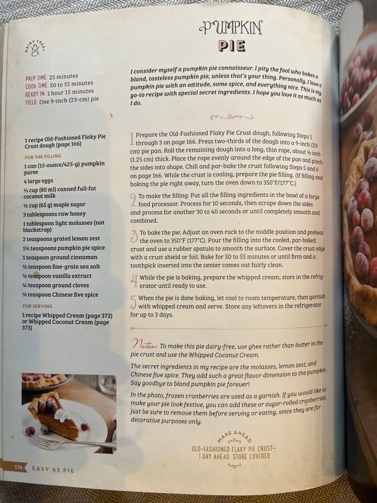 Recipe for gluten free pumpkin pie 

PREP TIME: 25 minutes
COOK TIME: 5O to 55 minutes
READY IN: 1 hour 15 minutes
YIELD: One 9-inch (23-cm) pie
1 recipe Old-Fashioned Flaky Pie
Crust dough (page 166)
FOR THE FILLING
1 can (15-ounce/425-g) pumpkin
puree
4 large eggs
⅓ cup (80 ml) canned full-fat coconut milk
½ cup (65 g) maple sugar 3 tablespoons raw honey
1 tablespoon light molasses (not blackstrap)
2 teaspoons grated lemon zest
1¼ teaspoons pumpkin pie spice
1 teaspoon ground cinnamon
½ teaspoon fine-grain sea salt
½ teaspoon vanilla extract
¼ teaspoon ground cloves
# teaspoon Chinese five spice
FOR SERVING
1 recipe Whipped Cream (page 372) or Whipped Coconut Cream (page
373
176
EASY AS PIE
PUMPKIN PIE
I consider myself a pumpkin pie connoisseur. I pity the fool who bakesa bland, tasteless pumpkin pie, unless that's your thing. Personally, I loue g pumpkin pie with an attitude, some spice, and everything nice. This is my go-to recipe with special secret ingredients. I hope you love it as much as
Prepare the Old-Fashioned Flaky Pie Crust dough, following Steps 1 through 3 on page 166. Press two-thirds of the dough into a 9-inch (23-cm) pie pan. Roll the remaining dough into a long, thin rope, about ½ inch (1.25 cm) thick. Place the rope evenly around the edge of the pan and pinch the sides into shape. Chill and par-bake the crust following Steps 5 and 6 on page 166. While the crust is cooling, prepare the pie filling. (if filling and baking the pie right away, turn the oven down to 350'F/177°C.)
9 To make the filing: Put all the filling ingredients in the bowl of a large food processor. Process for 10 seconds, then scrape down the sides and process for another 30 to 40 seconds or until completely smooth and combined.
3 To bake the pie: Adjust an oven rack to the middle position and prehest
the oven to 350°F (177°C). Pour the filling into the cooled, par-baked crust and use a rubber spatula to smooth the surface. Cover the crust edge with a crust shield or foil. Bak…