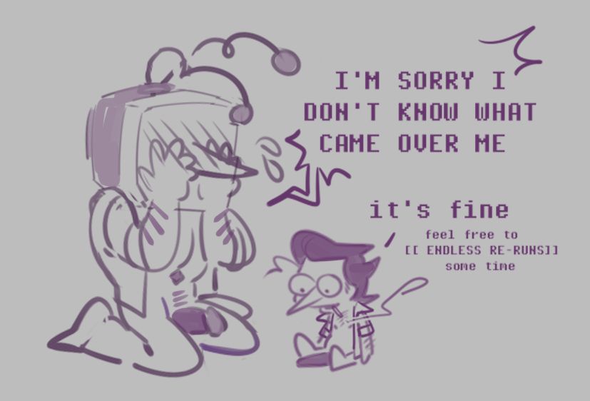 After sex; Tenna is kneeling with hands covering his face, red with embarassment.
"I'M SORRY I DON'T KNOW WHAT CAME OVER ME!"
Spamton is beside him, upright and looking shellshocked, but not neccesarily in a bad way.
"It's fine. Feel free to [ENDLESS RE-REUNS] some time."