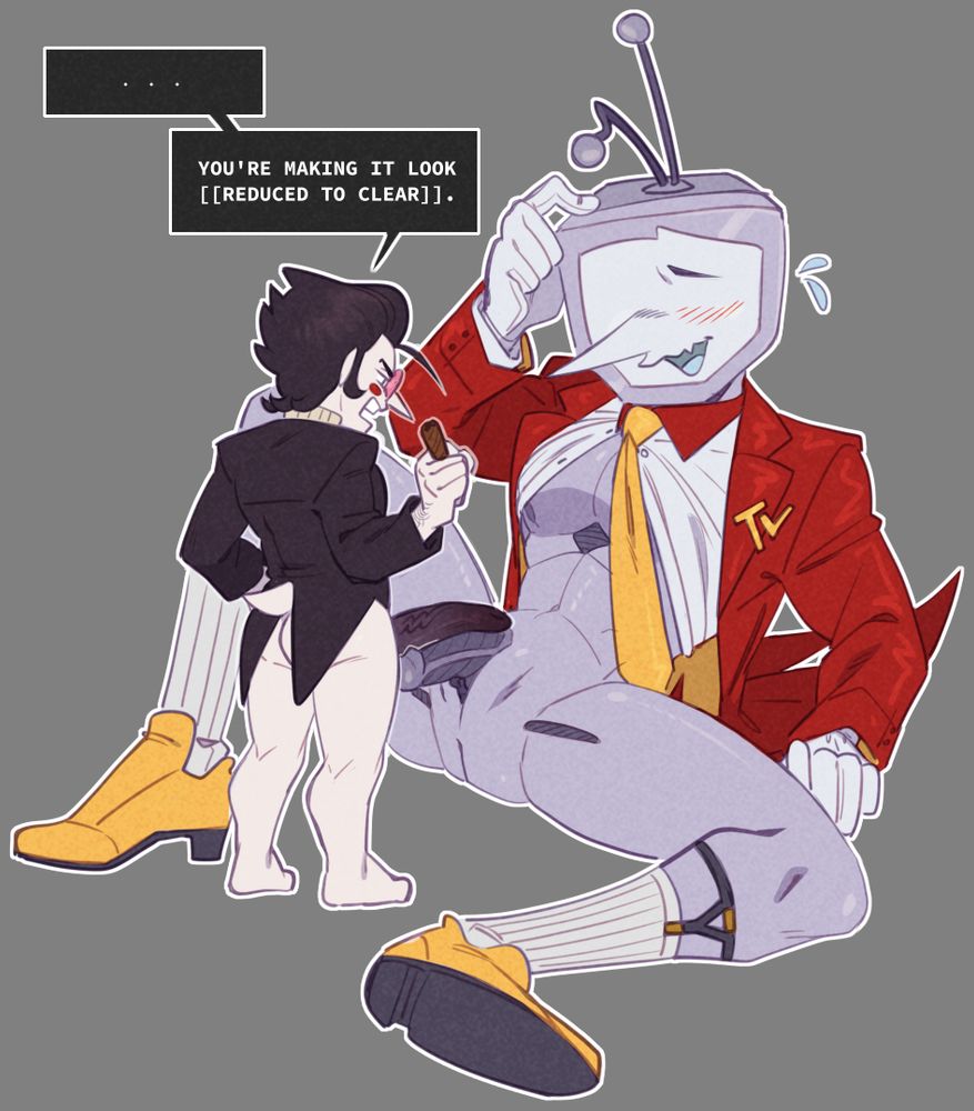 Spamton and Tenna from Deltarune. Tenna is sitting sprawled out on the floor and leaning back, looking sheepish and shirt opened, but still buttoned under his tie. He isn't wearing pants, with genitals exposed. Spamton stands between his legs, his own junk resting on top of Tenna's. 
Spamton is ridiculously hung, but due to size differences, he's actually the same size as Tenna, which annoys him.
"... You're making it look [[REDUCED TO CLEAR]]."