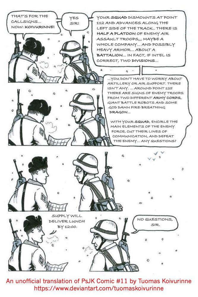 A cartoon drawn by a Finnish artist and reservist Tuomas Koivurinne. In the first panel, a second lieutenant is giving a squad leader his orders. 
"Your squad dismounts at point 112 and advances along the left side of the track. The enemy consists of about half a platoon of enemy air assault troops... perhaps a whole company -- and possibly heavy armor ... approximately a battalion ... actually, if intel is correct, two divisions ..." 

In the second panel, the officer continues:
"...you don't need to worry about artillery or air support, because there isn't any... around point 125 there are indications of enemy troops from two different army corps, giant battle robots and some god damn fire-breathing dragon... with your squad, encircle the enemy main elements, cut their supply and communications lines, and defeat the enemy ... any questions?" 

In the third panel, the squad leader just looks at the second lieutenant, wide-eyed. 

In the fourth panel, the second lieutenant adds: "Supply will deliver lunch by 1200." The squad leader replies "No questions, sir."

Unofficial translation of PsJK Comic #11, from https://www.deviantart.com/tuomaskoivurinne/art/PsjK-Comic-11-78714862kuva-1/45821