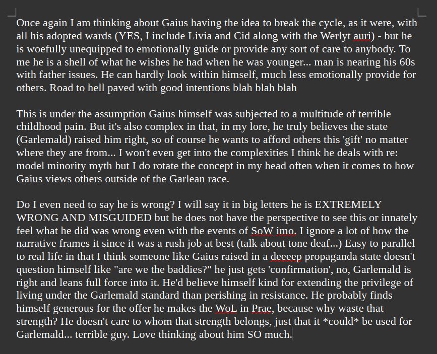 Once again I am thinking about Gaius having the idea to break the cycle, as it were, with all his adopted wards (YES, I include Livia and Cid along with the Werlyt auri) - but he is woefully unequipped to emotionally guide or provide any sort of care to anybody. To me he is a shell of what he wishes he had when he was younger... man is nearing his 60s with father issues. He can hardly look within himself, much less emotionally provide for others. Road to hell paved with good intentions blah blah blah

This is under the assumption Gaius himself was subjected to a multitude of terrible childhood pain. But it's also complex in that, in my lore, he truly believes the state (Garlemald) raised him right, so of course he wants to afford others this 'gift' no matter where they are from... I won't even get into the complexities I think he deals with re: model minority myth but I do rotate the concept in my head often when it comes to how Gaius views others outside of the Garlean race. 

Do I even need to say he is wrong? I will say it in big letters he is EXTREMELY WRONG AND MISGUIDED but he does not have the perspective to see this or innately feel what he did was wrong even with the events of SoW imo. I ignore a lot of how the narrative frames it since it was a rush job at best (talk about tone deaf...) Easy to parallel to real life in that I think someone like Gaius raised in a deeeep propaganda state doesn't question himself like "are we the baddies?" he just gets 'confirmation', no, Garlemald is right and leans full force into it. He'd believe himself kind for extending the privilege of living under the Garlemald standard than perishing in resistance. He probably finds himself generous for the offer he makes the WoL in Prae, because why waste that strength? He doesn't care to whom that strength belongs, just that it *could* be used for Garlemald... terrible guy. Love thinking about him SO much.