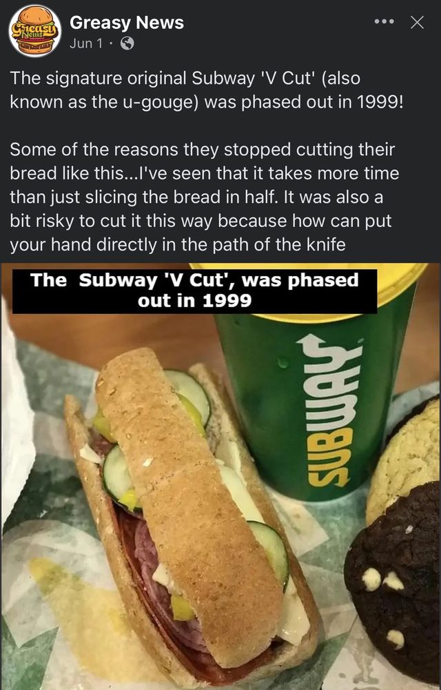 meas
CuL
Greasy News
Jun 1 •
•• X
The signature original Subway 'V Cut' (also known as the u-gouge) was phased out in 1999!
Some of the reasons they stopped cutting their bread like this...l've seen that it takes more time than just slicing the bread in half. It was also a bit risky to cut it this way because how can put your hand directly in the path of the knife
The Subway 'V Cut',
, was phased
out in 1999
sumans