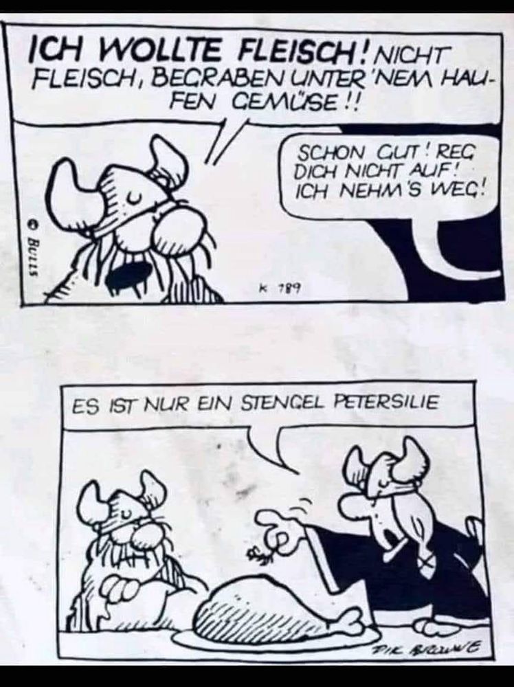 ICH WOLLTE FLEISCH! NICHT FLEISCH, BECRABEN UNTER 'NEM HAU-FEN CEMÜSE!!


SCHON GUT! REG DICH NICHT AUF!:
ICH NEHM'S WEG!

ES IST NUR EIN STENCEL PETERSILIE