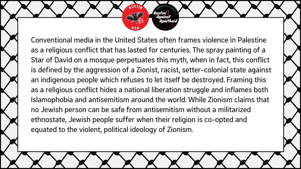 Conventional media in the United States often frames violence in Palestine as a religious conflict that has lasted for centuries. The spray painting of a Star of David on a mosque perpetuates this myth, when in fact, this conflict is defined by the aggression of a Zionist, racist, setter-colonial state against an indigenous people which refuses to let itself be destroyed. Framing this as a religious conflict hides a national liberation struggle and inflames both Islamophobia and antisemitism around the world. While Zionism claims that no Jewish person can be safe from antisemitism without a militarized ethnostate, Jewish people suffer when their religion is co-opted and equated to the violent, political ideology of Zionism.