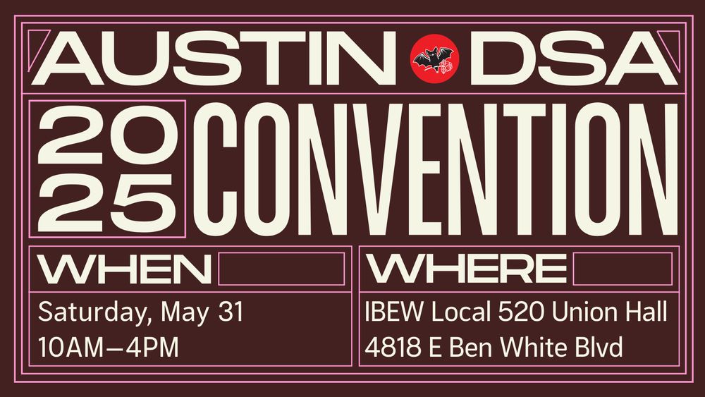 Austin DSA 2025 Convention! When: Saturday, May 31, 10 AM to 4 PM. Where: IBEW Local 520 Union Hall, 4818 E Ben White Blvd.