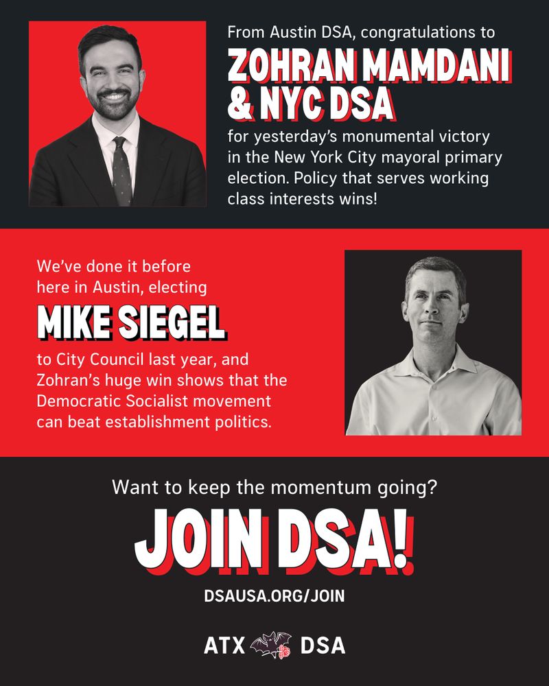 From Austin DSA, congratulations to Zohran Mamdani and NYC DSA for yesterday’s monumental victory 
in the New York City mayoral primary election. Policy that serves working class interests wins!

We've done it before here in Austin, electing Mike Siegel to City Council last year, and Zohran's huge win shows that the Democratic Socialist movement can beat establishment politics.