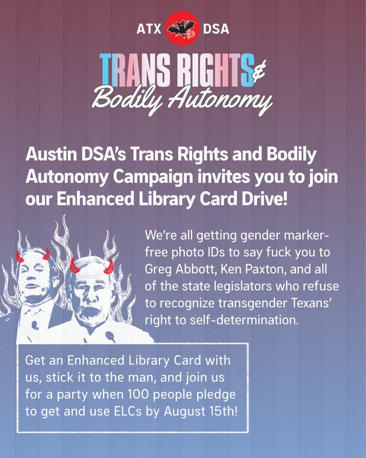 Austin DSA’s Trans Rights and Bodily Autonomy Campaign invites you to join our Enhanced Library Card Drive!
We’re all getting gender marker-free photo IDs to say fuck you to Greg Abbott, Ken Paxton, and all of the state legislators who refuse to recognize transgender Texans’ right to self-determination. 
Get an Enhanced Library Card with us, stick it to the man, and join us for a party when 100 people pledge to get and use ELCs by August 15th!