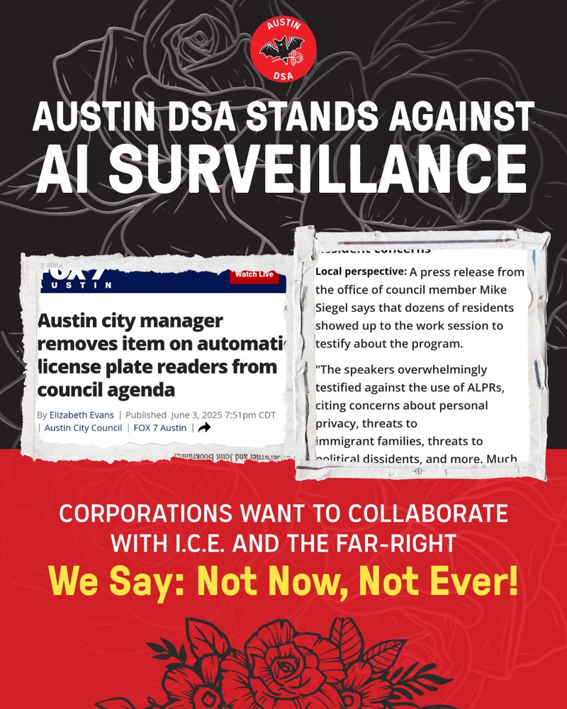 Headline: Austin DSA stands against AI Surveillance! 
Imagery: Two screenshots of a local Fox 7 article explaining that voting on the ALPR program has been removed from the agenda, thanks to community members showing up to the work session on Tuesday to oppose the program.
Subhead: Corporations want to collaborate with I.C.E and the far-right. We say: not now, not ever!