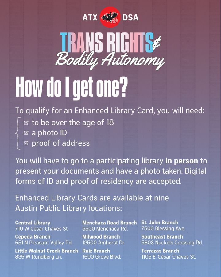 How do I get one?
To qualify for an Enhanced Library card you will need: to be over the age of 18, a photo ID, and proof of address.
You will have to go to a participating library in person to present your documents and have a photo taken. Digital forms of ID and proof of residency are accepted.
Enhanced Library Cards are available at nine Austin Public Library locations:
Central Library, 710 W César Cháves ST.
Cepeda Branch, 651 N Pleasant Valley Rd.
Little Walnut Creek Branch, 835 W Rundberg Ln
Menchaca Road Branch, 5500 Menchaca Rd.
Milwood Branch, 12500 Amherst Dr.
Ruiz Branch, 1600 Grove Blvd
St. John Branch, 7500 Blessing Ave.
Southeast Branch, 5803 Nuckols Crossing Rd.
Terrazas Branch, 1105 E. César Cháves St.