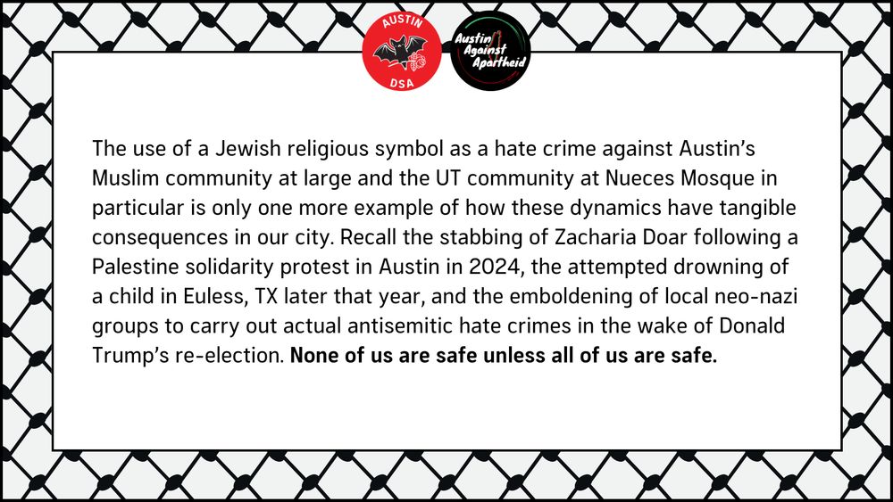 The use of a Jewish religious symbol as a hate crime against Austin’s Muslim community at large and the UT community at Nueces Mosque in particular is only one more example of how these dynamics have tangible consequences in our city. Recall the stabbing of Zacharia Doar following a Palestine solidarity protest in Austin in 2024, the attempted drowning of a child in Euless, TX later that year, and the emboldening of local neo-nazi groups to carry out actual antisemitic hate crimes in the wake of Donald Trump’s re-election. None of us are safe unless all of us are safe.