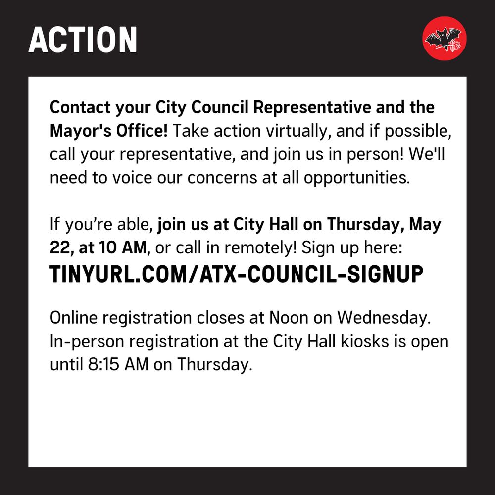 Action: Contact your City Council Representative and the Mayor's Office! Take action virtually, and if possible, call your representative, and join us in person! We'll need to voice our concerns at every opportunity.

If you’re able, join us at City Hall on Thursday, May 22, at 10 AM, or call in remotely! Sign up here: 
tinyurl.com/atx-council-signup

Online registration closes at Noon on Wednesday. 
In-person registration at the City Hall kiosks is open until 8:15 AM on Thursday.
