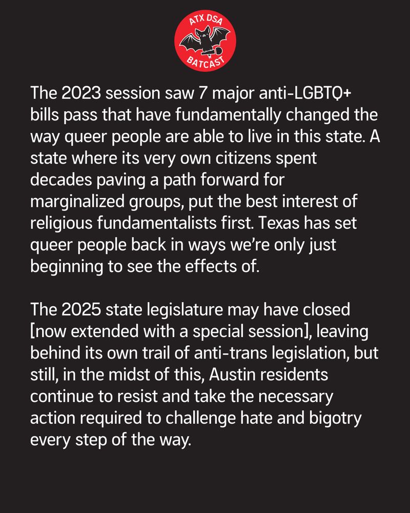 The 2023 session saw 7 major anti-LGBTQ+ bills pass that have fundamentally changed the way queer people are able to live in this state. A state where its very own citizens spent decades paving a path forward for marginalized groups, put the best interest of religious fundamentalists first. Texas has set queer people back in ways we’re only just beginning to see the effects of.

The 2025 state legislature may have closed [now extended with a special session], leaving behind its own trail of anti-trans legislation, but still, in the midst of this, Austin residents continue to resist and take the necessary action required to challenge hate and bigotry every step of the way. 