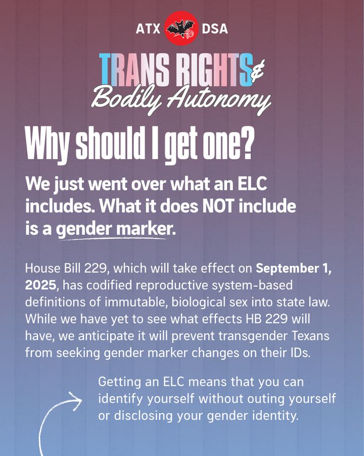 Why should I get one?
We just went over what an ELC includes. What it does NOT include is a gender marker.
House Bill 229, which will take effect on September 1, 2025, has codified reproductive system-based definitions of immutable, biological sex into state law. While we have yet to see what effects HB 229 will have, we anticipate it will prevent transgender Texans from seeking gender marker changes on their IDs. 
Getting an ELC means that you can identify yourself without outing yourself or disclosing your gender identity.