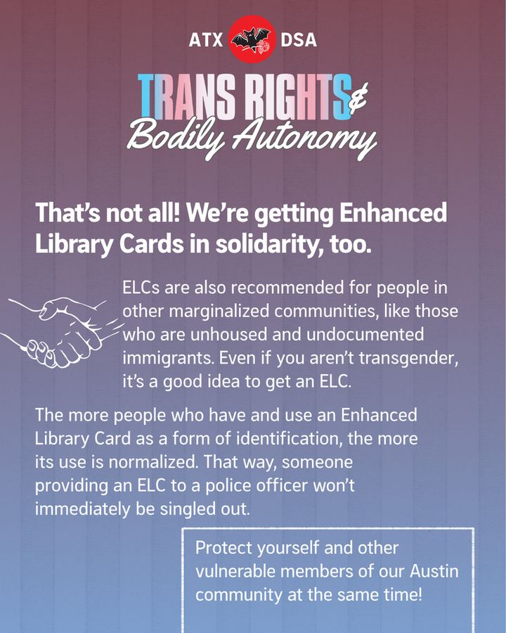 That's not all! We're getting Enhanced Library Cards in solidarity, too. 
ELCs are also recommended for people in other marginalized communities, like those who are unhoused and undocumented immigrants. Even if you aren’t transgender, it’s a good idea to get an ELC. 
The more people who have and use an Enhanced Library Card as a form of identification, the more its use is normalized. That way, someone providing an ELC to a police officer won’t immediately be singled out. 
Protect yourself and other vulnerable members of our Austin community at the same time!