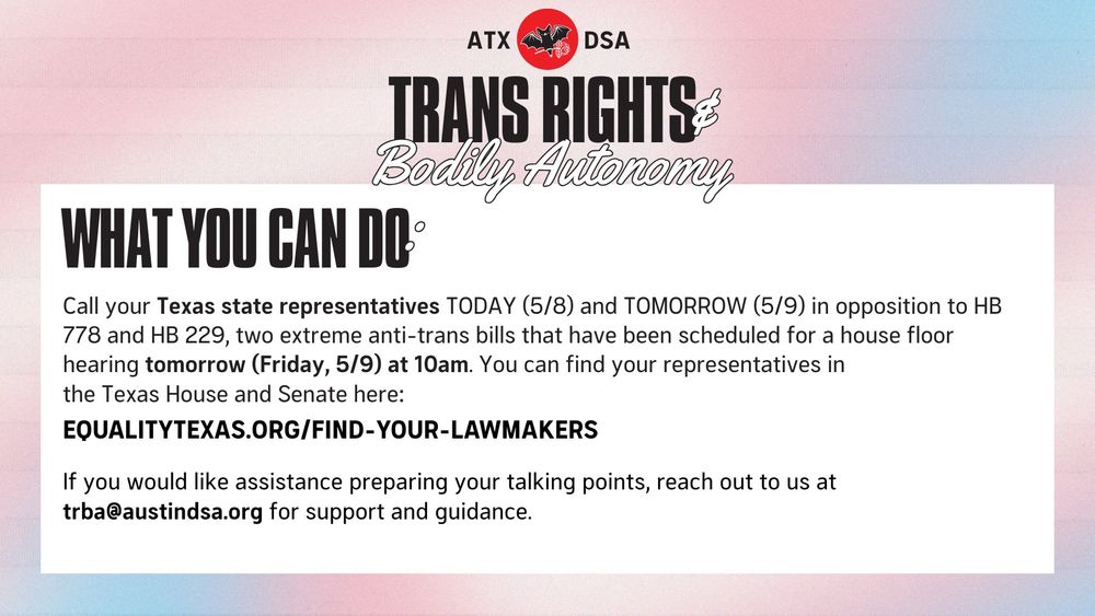 WHAT YOU CAN DO: Call your Texas state representatives TODAY (5/8)  and TOMORROW (5/9) in opposition to HB 778 and 
HB 229, two extreme anti-trans bills that have been scheduled for a house floor hearing tomorrow (Friday, 5/9) at 10am. You can find your representatives in the Texas House and Senate here: equalitytexas.org/find-your-lawmakers
If you would like assistance preparing your talking points, reach out to us at trba@austindsa.org for support and guidance.