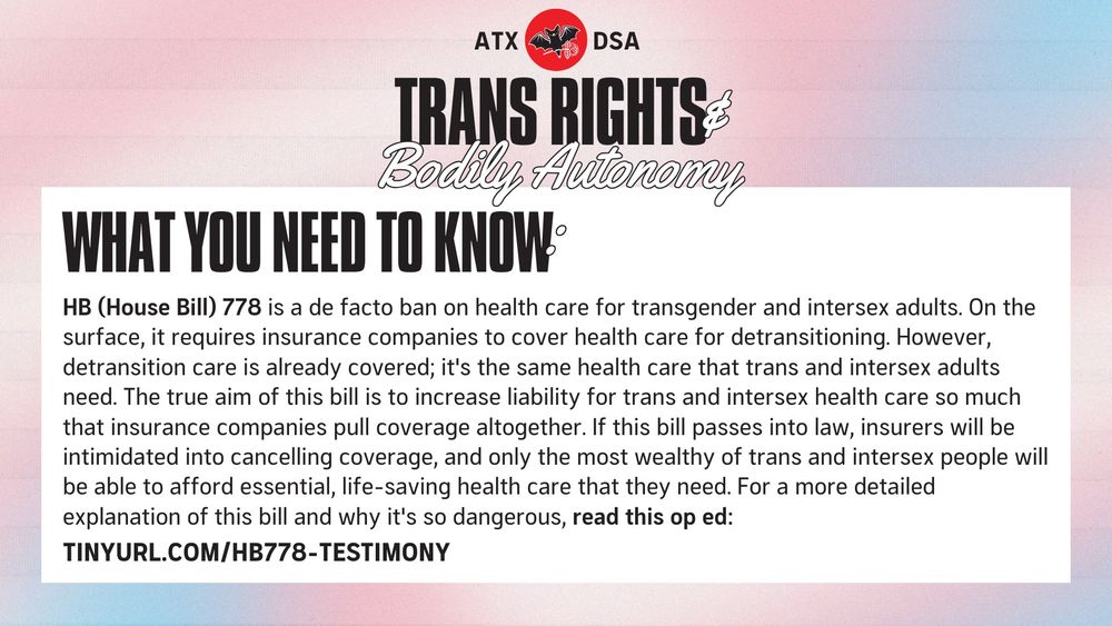 WHAT YOU NEED TO KNOW: HB (House Bill) 778 is a de facto ban on health care for transgender and intersex adults. On the surface, it requires insurance companies to cover health care for detransitioning. However, detransition care is already covered; it's the same health care that trans and intersex adults need. The true aim of this bill is to increase liability for trans and intersex health care so much that insurance companies pull coverage altogether. If this bill passes into law, insurers will be intimidated into cancelling coverage, and only the most wealthy of trans and intersex people will be able to afford essential, life-saving health care that they need. For a more detailed explanation of this bill and why it's so dangerous, read this op ed: tinyurl.com/HB778-testimony