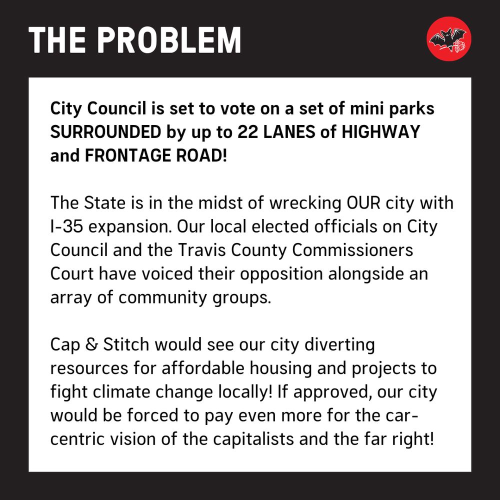 The Problem: City Council is set to vote on a set of mini parks SURROUNDED by up to 22 LANES of HIGHWAY and FRONTAGE ROAD! 

The State is in the midst of wrecking OUR city with I-35 expansion. Our local elected officials on City Council and the Travis County Commissioners Court have voiced their opposition alongside an array of community groups. 

Cap & Stitch would see our city diverting resources for affordable housing and projects to fight climate change locally! If approved, our city would be forced to pay even more for the car-centric vision of the capitalists and the far right!