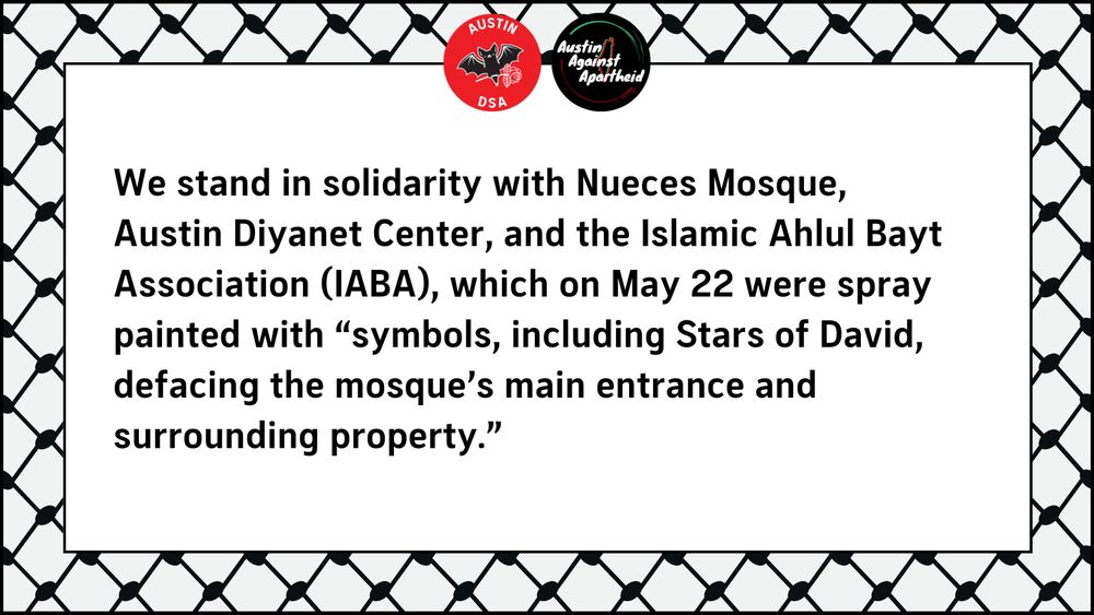We stand in solidarity with Nueces Mosque, Austin Diyanet Center, and the Islamic Ahlul Bayt Association (IABA), which on May 22 were spray painted with “symbols, including Stars of David, defacing the mosque’s main entrance and surrounding property.” 