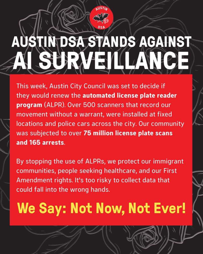 Headline: Austin DSA stands against AI Surveillance! 
Body text: This week, Austin City Council was set to decide if 
they would renew the automated license plate reader program (ALPR). Over 500 scanners that record our movement without a warrant, were installed at fixed locations and police cars across the city. Our community was subjected to over 75 million license plate scans 
and 165 arrests. 

By stopping the use of ALPRs, we protect our immigrant communities, people seeking healthcare, and our First Amendment rights. It's too risky to collect data that could fall into the wrong hands. We say: not now, not ever!