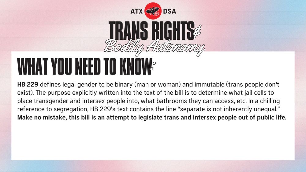 WHAT YOU NEED TO KNOW: HB 229 defines legal gender to be binary (man or woman) and immutable (trans people don't exist). The purpose explicitly written into the text of the bill is to determine what jail cells to place transgender and intersex people into, what bathrooms they can access, etc. In a chilling reference to segregation, HB 229's text contains the line “separate is not inherently unequal.” Make no mistake, this bill is an attempt to legislate trans and intersex people out of public life.