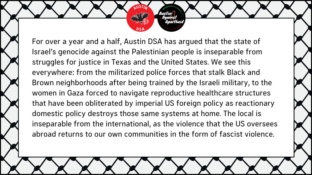 For over a year and a half, Austin DSA has argued that the state of Israel’s genocide against the Palestinian people is inseparable from struggles for justice in Texas and the United States. We see this everywhere: from the militarized police forces that stalk Black and Brown neighborhoods after being trained by the Israeli military, to the women in Gaza forced to navigate reproductive healthcare structures that have been obliterated by imperial US foreign policy as reactionary domestic policy destroys those same systems at home. The local is inseparable from the international, as the violence that the US oversees abroad returns to our own communities in the form of fascist violence.
