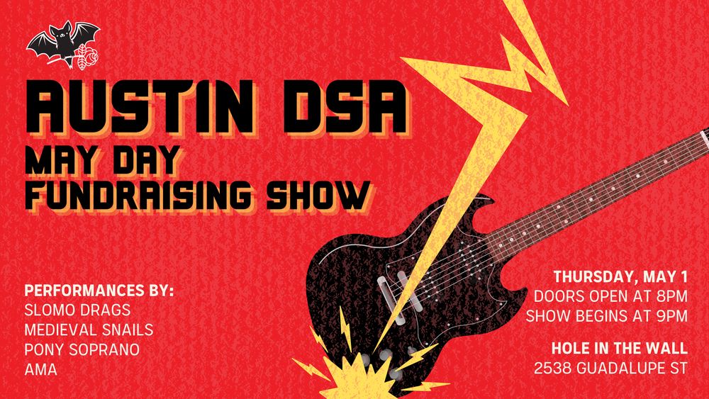 Graphic with a red background and text that reads: Austin DSA May Day Fundraising Show! Thursday, May 1, Doors open at 8PM, show starts at 9PM. Hole in the Wall, 2538 Guadalupe St. Performances by: Slomo Drags, Medieval Snails, Pony Soprano, AMA.