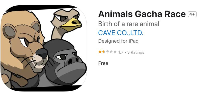 App store page

Animals Gacha Race [4+]
"Birth of a rare animal"
CAVE CO., LTD. (yes, that cave)
Designed for iPad

1 1/2 out of 5 stars - 3 ratings

Free