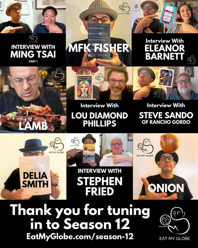 A collage of Eat My Globe season 12 episodic covers:
Top Row: Interview with Ming Tsai; MFK Fisher, Interview with Eleanor Barnett
Middle Row: Lamb; Interview with Lou Diamond Phillips; Interview with Steve Sando of Rancho Gordo
Bottom Row: Delia Smith, Interview with Stephen Fried; Onion

“Thank you for tuning in to Season 12”
“EatMyGlobe.com/season-12”

Includes the Eat My Globe logo of Simon Majumdar's likeness using the initials "S" and "M" holding a globe on a platter with the words, "Eat My Globe," underneath.