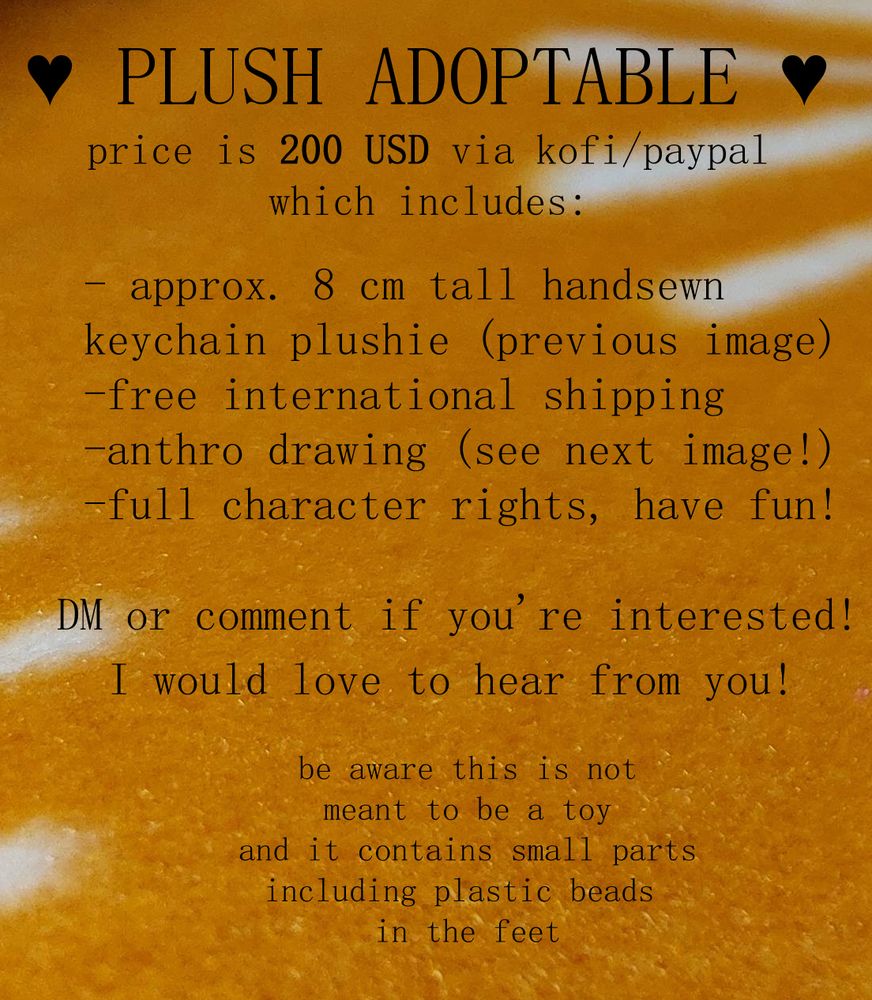 an image that is mostly text on a sunny background. text reads:

"PLUSH ADOPTABLE
price is 200 usd via kofi/paypal, which includes:

-approx. 8 cm tall handsewn keychain plushie (previous image)
-free international shipping
-anthro drawing (see next image)
-full character rights, have fun!

DM or comment if you're interested!
I would love to hear from you!

be aware this is not meant to be a toy, and it contains small parts including plastic beads in the feet"
