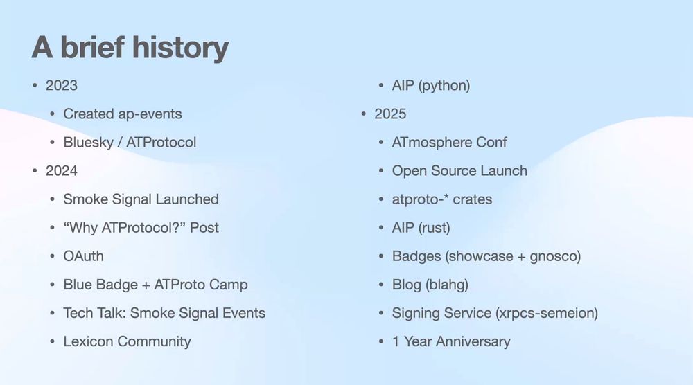 2023
• Created ap-events
• Bluesky / ATProtocol
• 2024
• Smoke Signal Launched
• "Why ATProtocol?" Post
• OAuth
• Blue Badge + ATProto Camp
• Tech Talk: Smoke Signal Events
• Lexicon Community
• AIP (python)
• 2025
• ATmosphere Conf
• Open Source Launch
• atproto-* crates
• AIP (rust)
• Badges (showcase + gnosco)
• Blog (blahg)
• Signing Service (xrpcs-semeion)
• 1 Year Anniversary