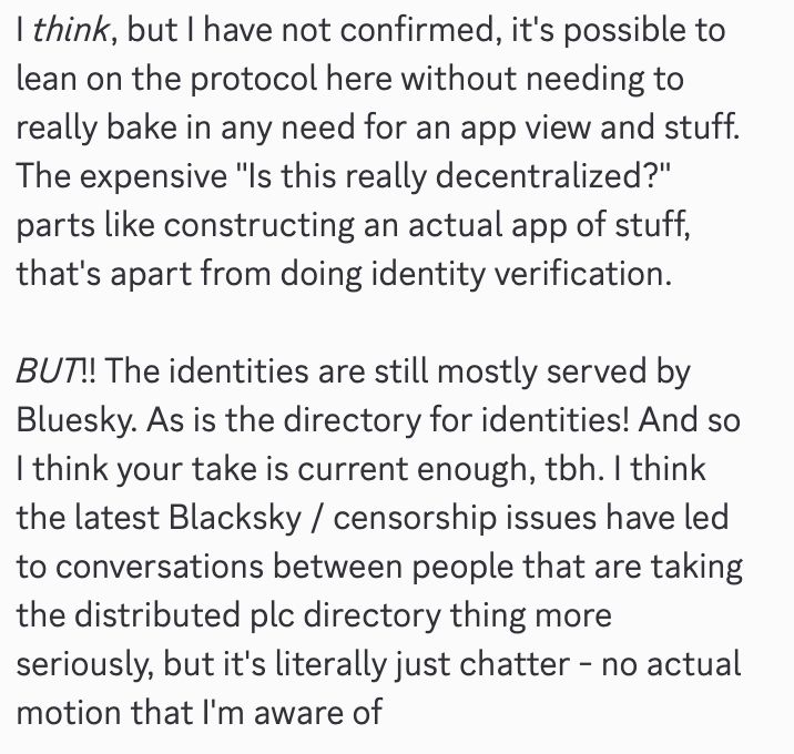 A discord message that reads:
I think, but I have not confirmed, it's possible to lean on the protocol here without needing to really bake in any need for an app view and stuff. The expensive "Is this really decentralized?" parts like constructing an actual app of stuff, that's apart from doing identity verification. 

BUT!! The identities are still mostly served by Bluesky. As is the directory for identities! And so I think your take is current enough, toh. I think the latest Blacksky / censorship issues have led to conversations between people that are taking the distributed plc directory thing more seriously, but it's literally just chatter - no actual motion that l'm aware of