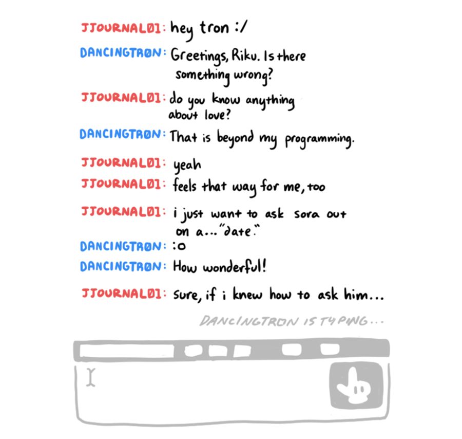 pg 1: drawing of a circa-2007 chat box. the send button is a mickey mouse glove lol. Data Riku and Tron are having a conversation:

JJOURNAL01: hey tron :/
DANCINGTR0N: Greetings, Riku. Is there something wrong?
JJOURNAL01: do you know anything about love?
DANCINGTR0N: That is beyond my programming.
JJOURNAL01: yeah
JJOURNAL01: feels that way for me, too
JJOURNAL01: i just want to ask sora out on a... "date."
DANCINGTR0N: :o
DANCINGTR0N: How wonderful!
JJOURNAL01: sure, if i knew how to ask him...
[DANCINGTR0N IS TYPING...]