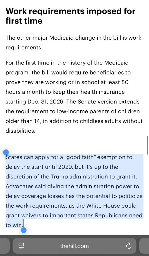 Work requirements imposed for first time

The other major Medicaid change in the bill is work requirements.

For the first time in the history of the Medicaid program, the bill would require beneficiaries to prove they are working or in school at least 80 hours a month to keep their health insurance starting Dec. 31, 2026. The Senate version extends the requirement to low-income parents of children older than 14, in addition to childless adults without disabilities.

States can apply for a “good faith” exemption to delay the start until 2029, but it’s up to the discretion of the Trump administration to grant it. Advocates said giving the administration power to delay coverage losses has the potential to politicize the work requirements, as the White House could grant waivers to important states Republicans need to win.