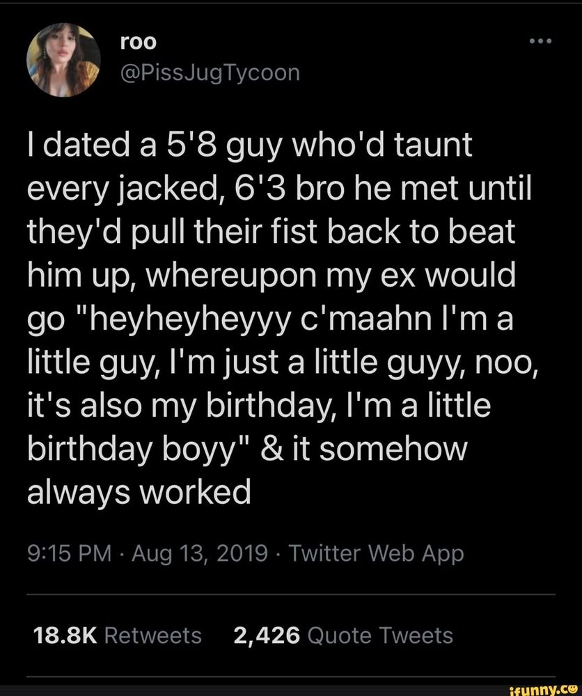 Tweet from 2019: I dated a 5'8 guy who'd taunt every jacked, 6'3 bro he met until they'd pull their fist back to beat him up, whereupon my ex would go "heyheyheyyy c'maahn I'm a little guy, I'm just a little guyy, noo, it's also my birthday, I'm a little birthday boyy" & it somehow always worked