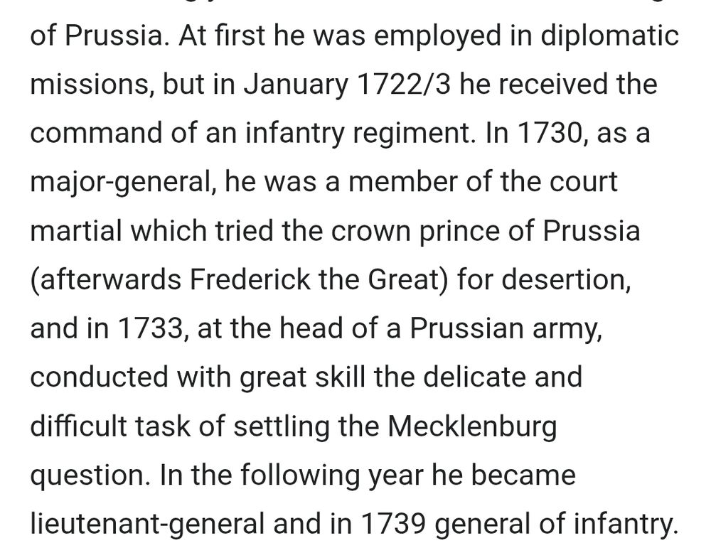 At first he was employed in diplomatic missions, but in January 1722/3 he received the command of an infantry regiment. In 1730, as a major-general, he was a member of the court martial which tried the crown prince of Prussia (afterwards Frederick the Great) for desertion, and in 1733, at the head of a Prussian army, conducted with great skill the delicate and difficult task of settling the Mecklenburg question. In the following year he became lieutenant-general and in 1739 general of infantry.
