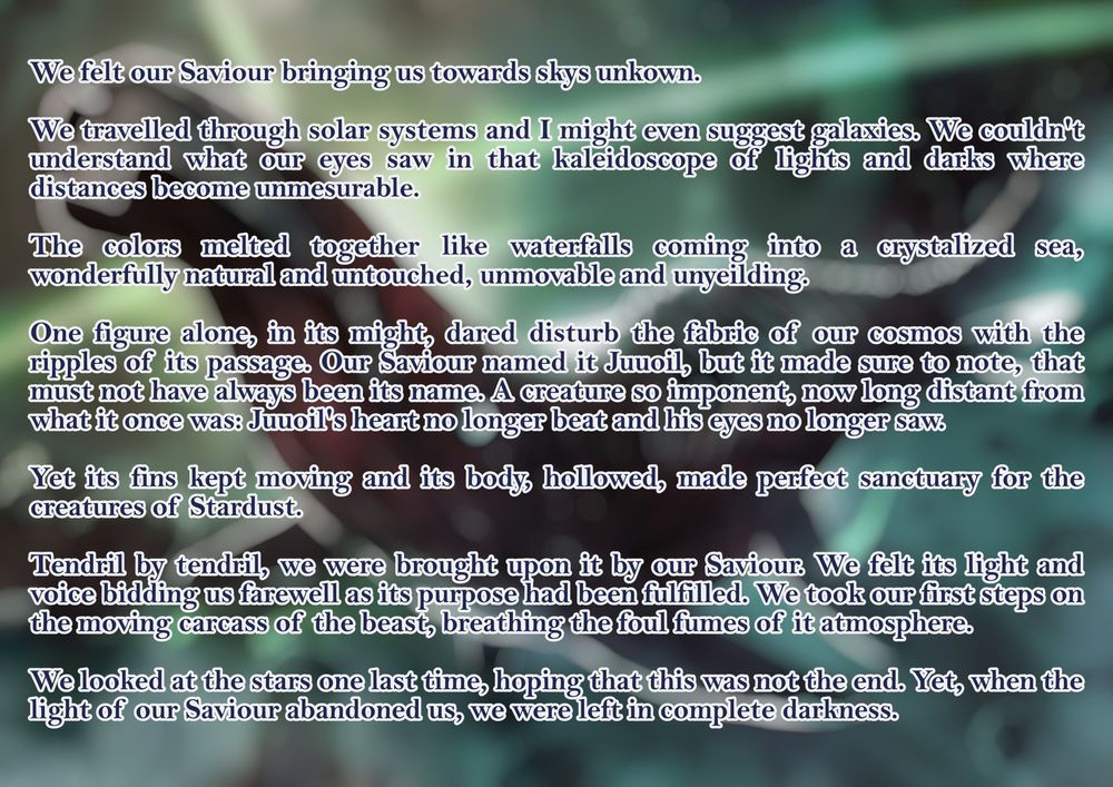 We felt our Saviour bringing us towards skys unkown.
We travelled through solar systems and I might even suggest galaxies. We couldn't understand what our eyes saw in that kaleidoscope of lights and darks where distances become unmesurable. 
The colors melted together like waterfalls coming into a crystalized sea, wonderfully natural and untouched, unmovable and unyeilding.
One figure alone, in its might, dared disturb the fabric of our cosmos with the ripples of its passage. Our Saviour named it Juuoil, but it made sure to note, that must not have always been its name. A creature so imponent, now long distant from what it once was: Juuoil's heart no longer beat and his eyes no longer saw.
Yet its fins kept moving and its body, hollowed, made perfect sanctuary for the creatures of Stardust.
Tendril by tendril, we were brought upon it by our Saviour. We felt its light and voice bidding us farewell as its purpose had been fulfilled. We took our first steps on the moving carcass of the beast, breathing the foul fumes of it atmosphere.
We looked at the stars one last time, hoping that this was not the end. Yet, when the light of our Saviour abandoned us, we were left in complete darkness.