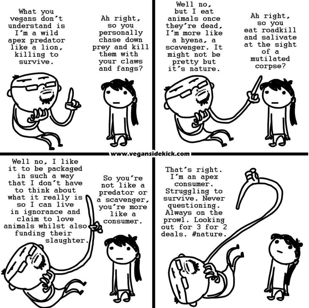The image is a comic strip that critiques the justification some people use for eating meat. 

**Panel 1:** A man claims, "What you vegans don’t understand is I’m a wild apex predator like a lion, killing to survive." A girl responds skeptically.

**Panel 2:** The girl asks if he hunts and kills prey himself. The man replies, "No, but I eat animals once they’re dead, like a scavenger."

**Panel 3:** The girl presses further, asking if he eats roadkill. The man admits, "No, I prefer it packaged so I don’t have to think about it, while claiming to love animals."

**Panel 4:** The girl concludes, "So you're more like a consumer." The man, now hanging from a meat hook, says, "That's right. An apex consumer. Looking out for 3 for 2 deals. #nature."

The comic humorously critiques how some meat-eaters justify their actions by comparing themselves to wild predators.