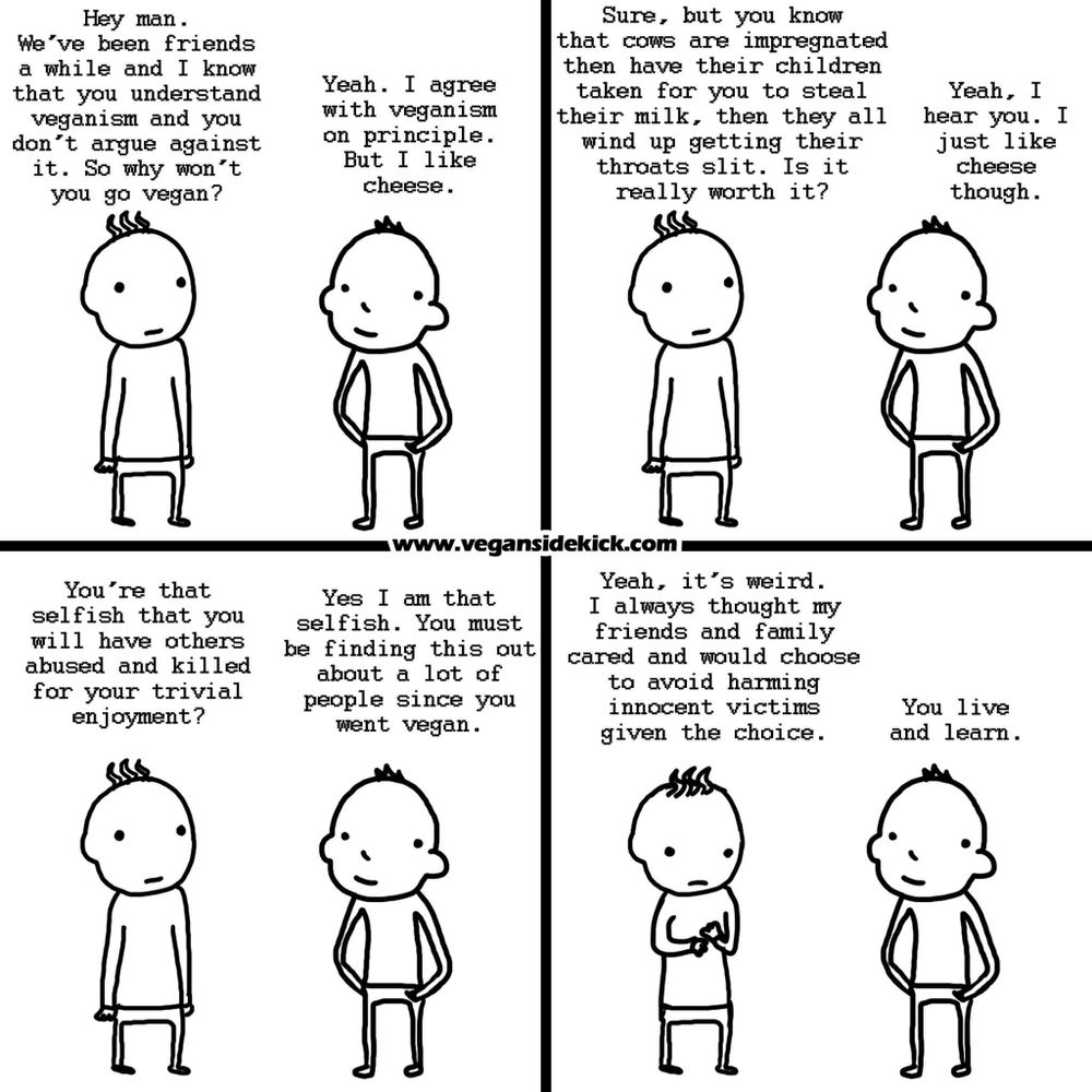 The image is a black-and-white four-panel comic strip featuring two characters. In the first panel, one character asks why the other hasn't become vegan since they understand the principles. The second character replies liking cheese. In the second panel, the first character says cows are impregnated and have their children taken away to steal their milk before being killed, asking if it's worth it. The second character simply responds with a preference for cheese. In the third panel, the first character calls the second selfish for having others abused and killed for trivial enjoyment. The second admits to being selfish and mentions people finding this out since they went vegan. In the fourth panel, the first character reflects on thinking friends and family would choose not to harm innocent victims, while the second character says, "You live and learn." The website "www.vegansidekick.com" is present at the bottom of the panels.