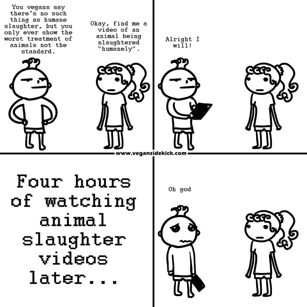 The image is a four-panel black and white comic strip. In the first panel, a person says, "You vegans say there's no such thing as humane slaughter, but you only ever show the worst treatment of animals not the standard." Another character responds, "Okay, find me a video of an animal being slaughtered 'humanely'." The second panel shows the second character saying, "Alright I will!" as they start to search on a tablet. The third panel is captioned "Four hours of watching animal slaughter videos later..." and shows no characters, just the text. In the final panel, the character who was searching looks distressed and says, "Oh god," while the other character looks on silently. The website "vegansidekick.com" is indicated at the bottom.