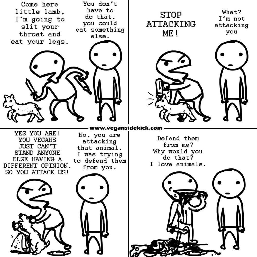 This image is a four-panel comic from Vegan Sidekick. Here's a description for each panel:

1. The first panel shows a person with a knife saying to a lamb, "Come here little lamb, I'm going to slit your throat and eat your legs." Another person responds, "You don’t have to do that, you could eat something else."
2. The second panel shows the person with the knife shouting "STOP ATTACKING ME!" while continuing to hold the lamb and the other person replying "I'm not"
3. The third panel has the person with the knife yelling, "YES YOU ARE! YOU VEGANS JUST CAN'T STAND ANYONE ELSE HAVING A DIFFERENT OPINION. SO YOU ATTACK US!" The other person replies, "No, you are attacking that animal. I was trying to defend them from you."
4. The fourth panel shows the person with the knife saying, "Defend them from me? Why would you do that? I love animals," while eating the lamb. The other person stands silently watching. 

The comic highlights a satirical argument about veganism and animal rights.